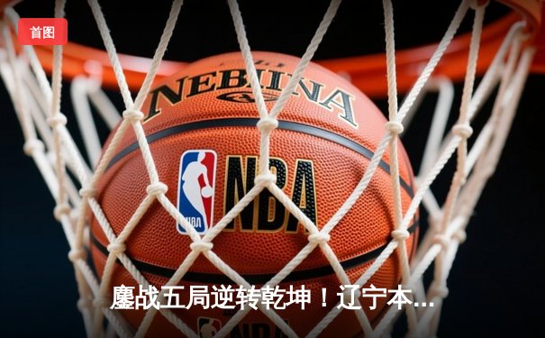 鏖战五局逆转乾坤！辽宁本钢3-2广东宏远夺CBA总决赛赛点