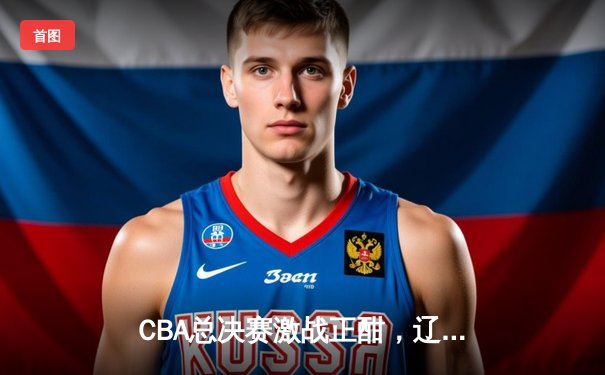 CBA总决赛激战正酣，辽宁本钢主场险胜浙江稠州金租