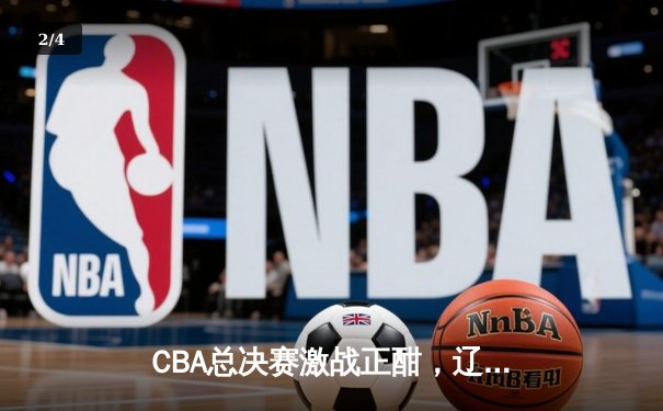 CBA总决赛激战正酣，辽宁本钢主场险胜浙江稠州金租 - 2