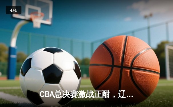 CBA总决赛激战正酣，辽宁本钢主场险胜浙江稠州金租 - 4