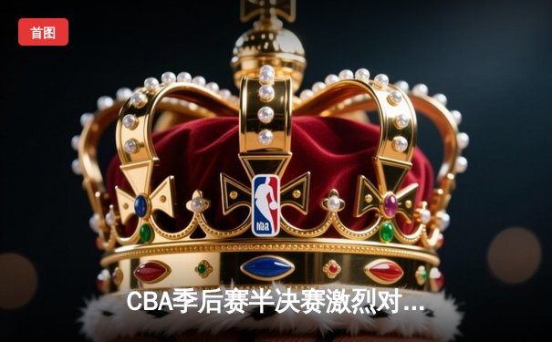 CBA季后赛半决赛激烈对决，辽宁男篮加时险胜广东晋级总决赛