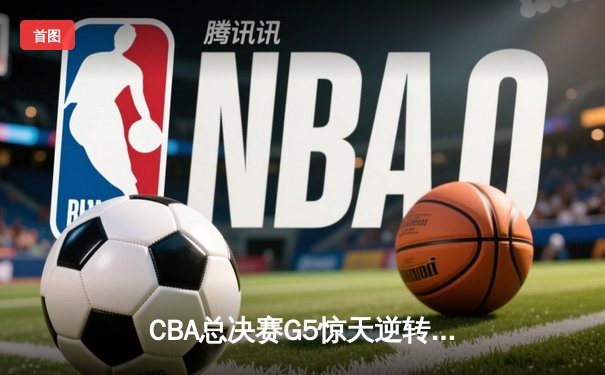 CBA总决赛G5惊天逆转！辽宁本钢加时险胜广东宏远卫冕总冠军