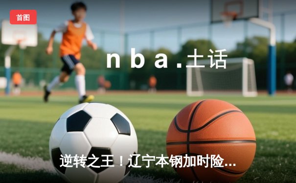 逆转之王！辽宁本钢加时险胜广东东莞大益 赵继伟37分创生涯新高